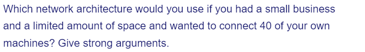 Which network architecture would you use if you had a small business
and a limited amount of space and wanted to connect 40 of your own
machines? Give strong arguments.