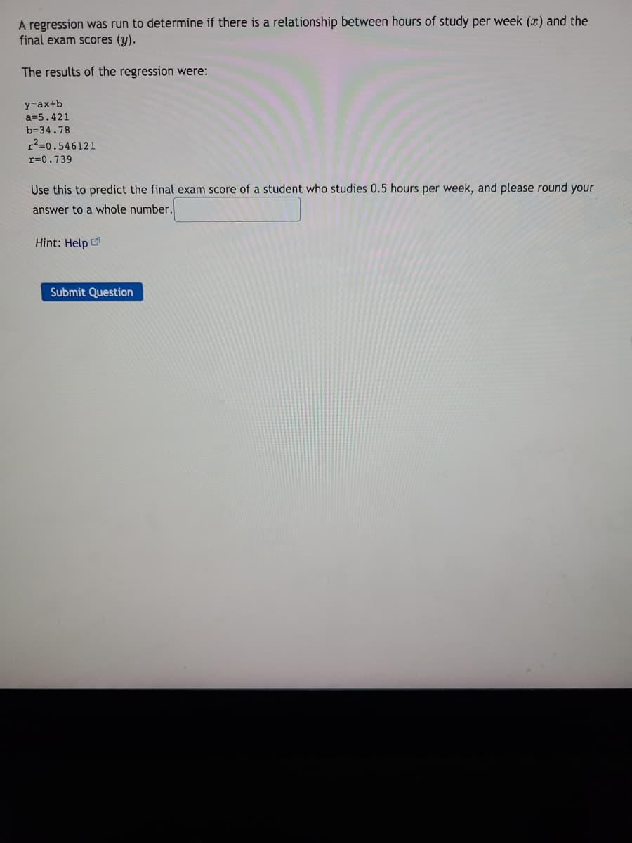 A regression was run to determine if there is a relationship between hours of study per week (x) and the
final exam scores (y).
The results of the regression were:
y=ax+b
a=5.421
b=34.78
r2=0.546121
r=0.739
Use this to predict the final exam score of a student who studies 0.5 hours per week, and please round your
answer to a whole number.
Hint: Help
Submit Question
