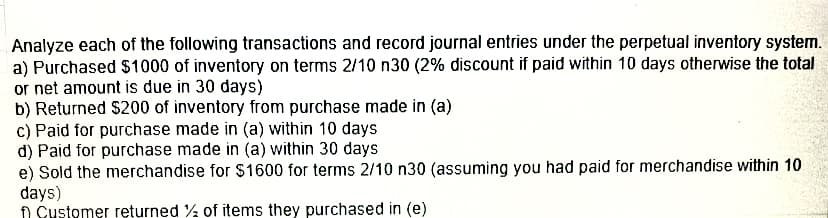 Analyze each of the following transactions and record journal entries under the perpetual inventory system.
a) Purchased $1000 of inventory on terms 2/10 n30 (2% discount if paid within 10 days otherwise the total
or net amount is due in 30 days)
b) Returned $200 of inventory from purchase made in (a)
c) Paid for purchase made in (a) within 10 days
d) Paid for purchase made in (a) within 30 days
e) Sold the merchandise for $1600 for terms 2/10 n30 (assuming you had paid for merchandise within 10
days)
Customer returned % of items they purchased in (e)