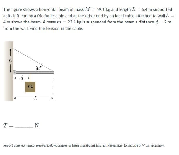 =
The figure shows a horizontal beam of mass M = 59.1 kg and length L = 6.4 m supported
at its left end by a frictionless pin and at the other end by an ideal cable attached to wall h
4 m above the beam. A mass m = 22.1 kg is suspended from the beam a distance d = 2 m
from the wall. Find the tension in the cable.
T
h
d→
m
M
L
=
_ N
Report your numerical answer below, assuming three significant figures. Remember to include a
as necessary.