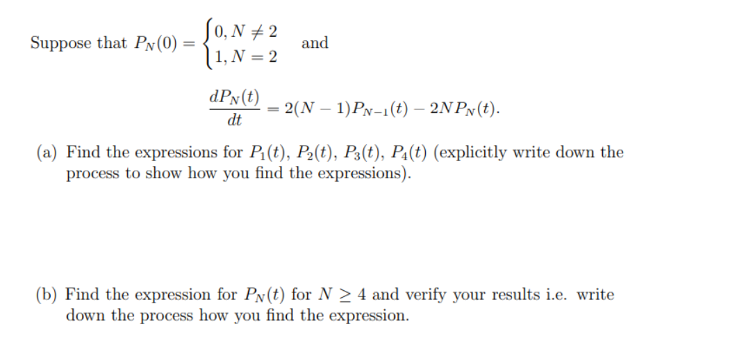 So, N # 2
Suppose that PN(0)
and
(1, N = 2
dPx(t)
2(N – 1)PN-1(t) – 2N PN(t).
dt
(a) Find the expressions for P1(t), P2(t), P3(t), P:(t) (explicitly write down the
process to show how you find the expressions).
(b) Find the expression for PN(t) for N > 4 and verify your results i.e. write
down the process how you find the expression.
