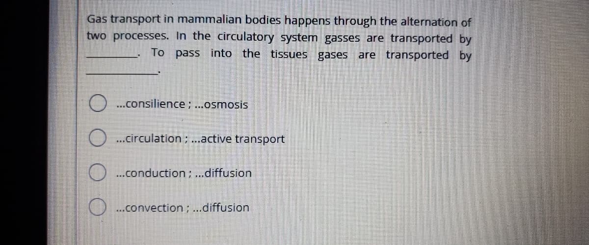 Gas transport in mammalian bodies happens through the alternation of
two processes. In the circulatory system gasses are transported by
To pass into the tissues gases are transported by
...consilience; ...osmosis
() ...circulation; ...active transport
) .conduction; ..diffusion
O..convection ...diffusion
O O OO
