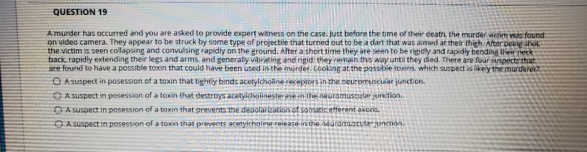 QUESTION 19
A murder has occurred and you are asked to provide expert witness on the case. Just before the time of their death, the murder victim was found
on video camera. They appear to be struck by some type of projectile that turned out to be a dart that was aimed at their thigh. After being shot,
the victim is seen collapsing and convulsing rapidly on the ground. After a short time they are seen to be rigidly and rapidly bending their neck
back, rapidly extending their legs and arms, and generally vibrating and rigid: they remain this way until they died. There are four suspects that
are found to have a possible toxin that could have been used in the murder. Looking at the possible toxins, which suspect is likely the murderer?
O A suspect in posession of a toxin that tightly binds acetylcholine receptors in the neuromuscular junction.
O A suspect in posession of a toxin that destroys acetylcholinesterase in the neuromuscular junction.
OA suspect in posession of a toxin that prevents the depolarization of somatic efferent axons.
O A suspect in posession of a toxin that prevents acetylcholine release in the neuromuscular junction.
