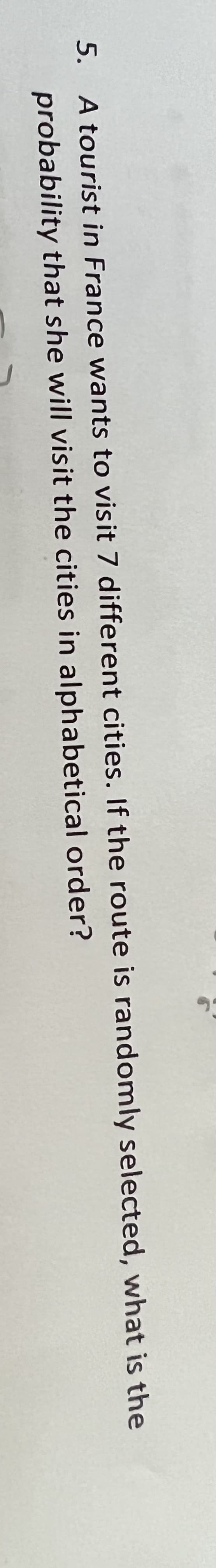 5.
A tourist in France wants to visit 7 different cities. If the route is randomly selected, what is the
probability that she will visit the cities in alphabetical
order?