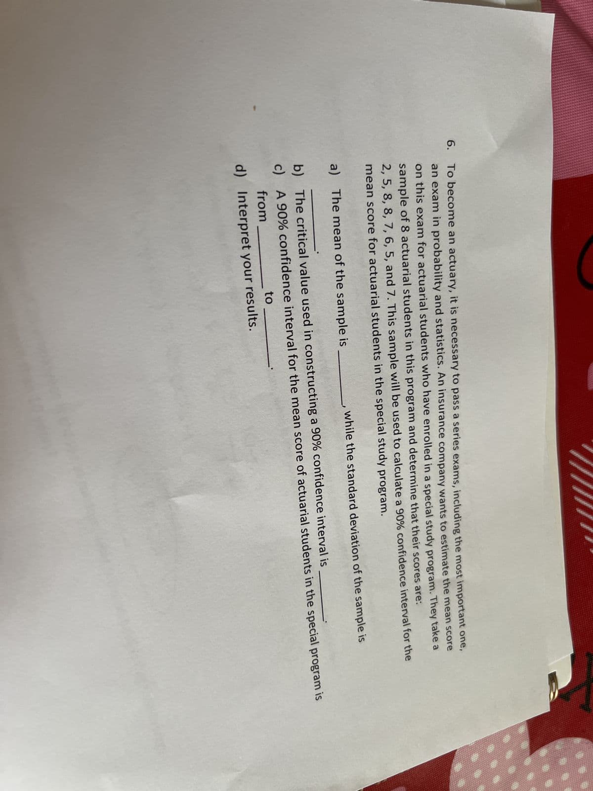 6.
To become an actuary, it is necessary to pass a series exams, including the most important one,
an exam in probability and statistics. An insurance company wants to estimate the mean score
on this exam for actuarial students who have enrolled in a special study program. They take a
sample of 8 actuarial students in this program and determine that their scores are:
2, 5, 8, 8, 7, 6, 5, and 7. This sample will be used to calculate a 90% confidence interval for the
mean score for actuarial students in the special study program.
a) The mean of the sample is
b)
c)
while the standard deviation of the sample is
The critical value used in constructing a 90% confidence interval is
A 90% confidence interval for the mean score of actuarial students in the special program is
from
to
d) Interpret your results.