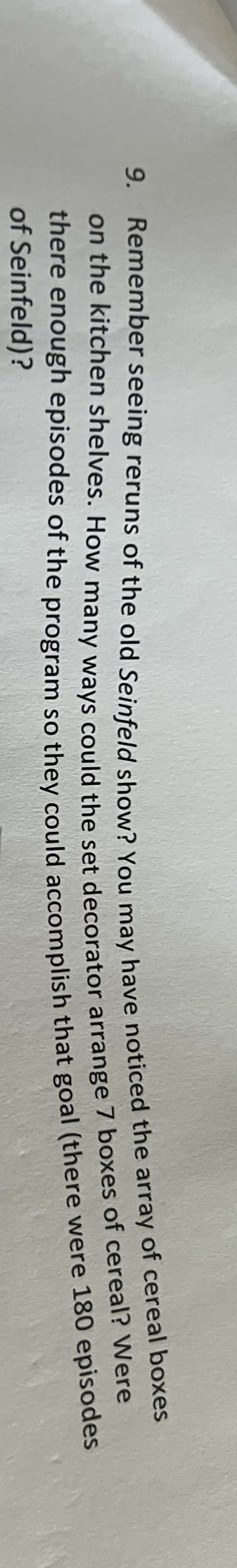 9. Remember seeing reruns of the old Seinfeld show? You may have noticed the array of cereal boxes
on the kitchen shelves. How many ways could the set decorator arrange 7 boxes of cereal? Were
there enough episodes of the program so they could accomplish that goal (there were 180 episodes
of Seinfeld)?