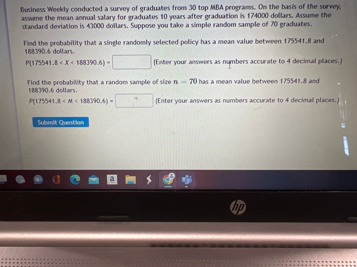 Business Weekly conducted a survey of graduates from 30 top MBA programs. On the basis of the survey,
assume the mean annual salary for graduates 10 years after graduation is 174000 dollars. Assume the
standard deviation is 43000 dollars. Suppose you take a simple random sample of 70 graduates.
Find the probability that a single randomly selected policy has a mean value between 175541.8 and
188390.6 dollars.
P(175541.8 < X < 188390.6) =
(Enter your answers as numbers accurate to 4 decimal places.)
Find the probability that a random sample of size n = 70 has a mean value between 175541.8 and
188390.6 dollars.
P(175541.8< M < 188390.6) =
Submit Question
L
a
(Enter your answers as numbers accurate to 4 decimal places.)
9
hp