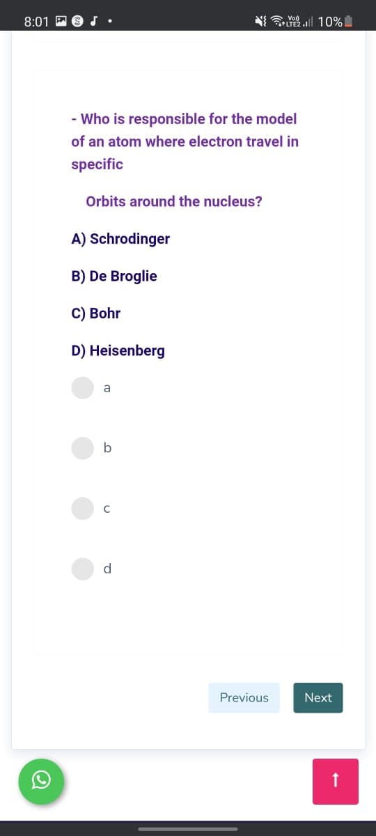 8:01 P
a Vor)
LTE2 . 10%
- Who is responsible for the model
of an atom where electron travel in
specific
Orbits around the nucleus?
A) Schrodinger
B) De Broglie
C) Bohr
D) Heisenberg
a
b
d
Previous
Next
