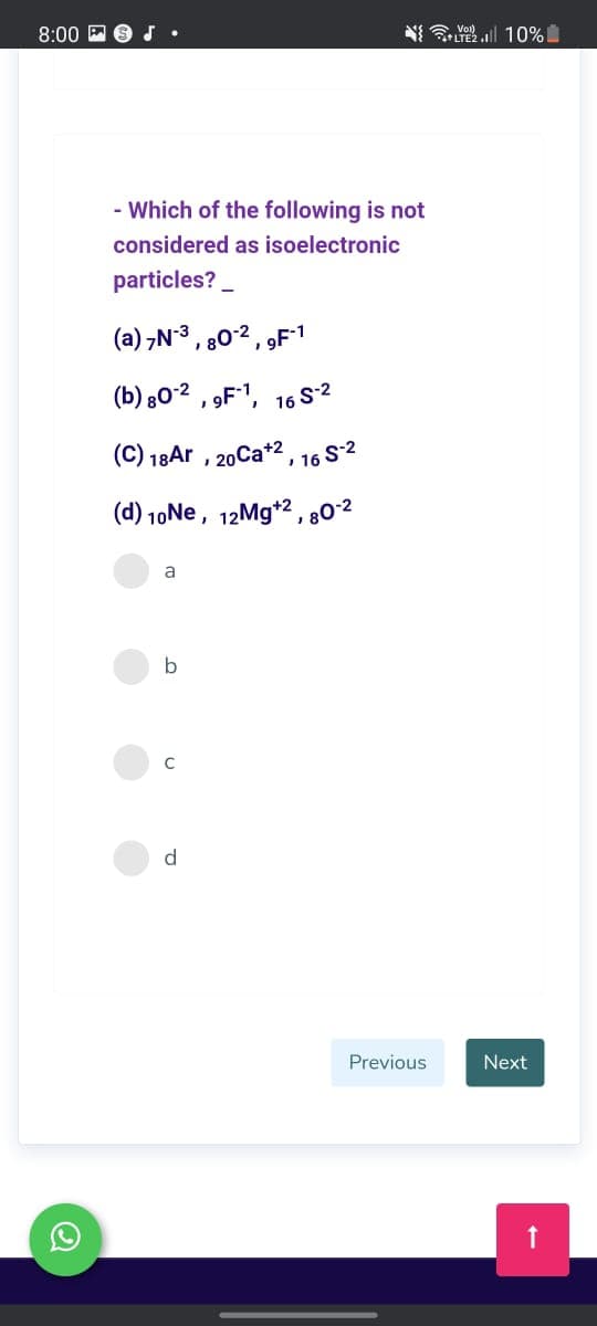 8:00 P
LTE2.1 10%
a Vol)
- Which of the following is not
considered as isoelectronic
particles? _
(a) ,N3,
80-2
9F-1
(b) 802
16 S-2
(C) 18Ar , 20Ca*2 , 16 S2
(d) 10Ne, 12Mg*2 ,80°2
a
b
C
d.
Previous
Next
