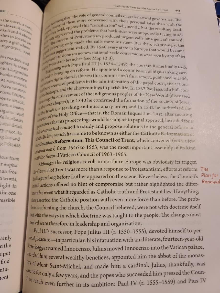 al to reach even further in its ambition: Paul IV (r. 1555–-1559) and Pius IV
around for only a few years, and the popes who succeeded him pressed the Coun-
Catholic Reform and the Council of Trent
Catholic life, which has come to be known as either the Catholic Reformation or
441
563
-1 the novel, a vast
ne closest it comes
oks 3 and 4 about
ishes to locate an
arry a girl whoss
repetitive, and
his readers and
aghter is man's
ce. Gargantua
books written
at someone's
have numer-
ereas Hutten
nouse attack.
rom a heavy
ogians and
He lambasts
, and drink
ry page. In
ng his cod-
g 260,418
ilthe Second Vatican Council of 1963–1965.
Although the religious revolt in northern Europe was obviously its trigger,
dom from
er eupho-
nan free-
the Council of Trent was more than a response to Protestantism; efforts at reform The
bad begun long before Luther appeared on the scene. Nevertheless, the Council's Plan for
imitial actions offered no hint of compromise but rather highlighted the differ- Renewal
ences between what it regarded as Catholic truth and Protestant lies. If anything,
they asserted the Catholic position with even more force than before. The prob-
lems confronting the church, the Council believed, were not with doctrine itself
but with the ways in which doctrine was taught to the people. The changes most
needed were therefore in leadership and organization.
n words,
light in
the one
ressible
Paul III's successor, Pope Julius III (r. 1550–1555), devoted himself to per-
onal pleasure-in particular, his infatuation with an illiterate, fourteen-year-old
Meer beggar named Innocenzo. Julius moved Innocenzo into the Vatican palace,
ded him several wealthy benefices, appointed him the abbot of the monas-
y of Mont Saint-Michel, and made him a cardinal. Julius, thankfully, was
ainly
n the
e put
find
ntu-
a
nent
