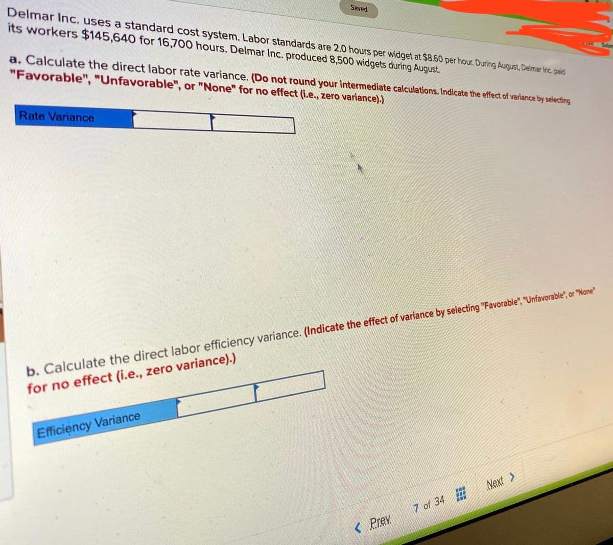 Delmar Inc. uses a standard cost system. Labor standards are 2.0 hours per widget at $8.60 per hour. During August, Delmar Inc. paid
its workers $145,640 for 16,700 hours. Delmar Inc. produced 8,500 widgets during August.
Saved
a. Calculate the direct labor rate variance. (Do not round your intermediate calculations. Indicate the effect of variance by selecting
"Favorable", "Unfavorable", or "None" for no effect (i.e., zero variance).)
Rate Variance
b. Calculate the direct labor efficiency variance. (Indicate the effect of variance by selecting "Favorable", "Unfavorable", or "None"
for no effect (i.e., zero variance).)
Efficiency Variance
Next >
7 of 34
< Prev
