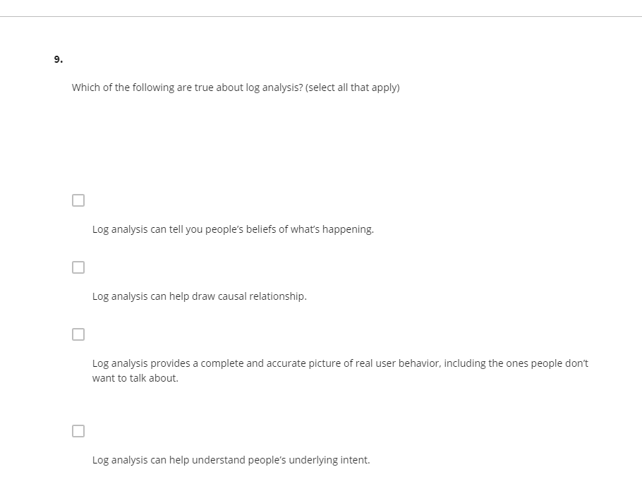 9.
Which of the following are true about log analysis? (select all that apply)
Log analysis can tell you people's beliefs of what's happening.
Log analysis can help draw causal relationship.
Log analysis provides a complete and accurate picture of real user behavior, including the ones people don't
want to talk about.
Log analysis can help understand people's underlying intent.
