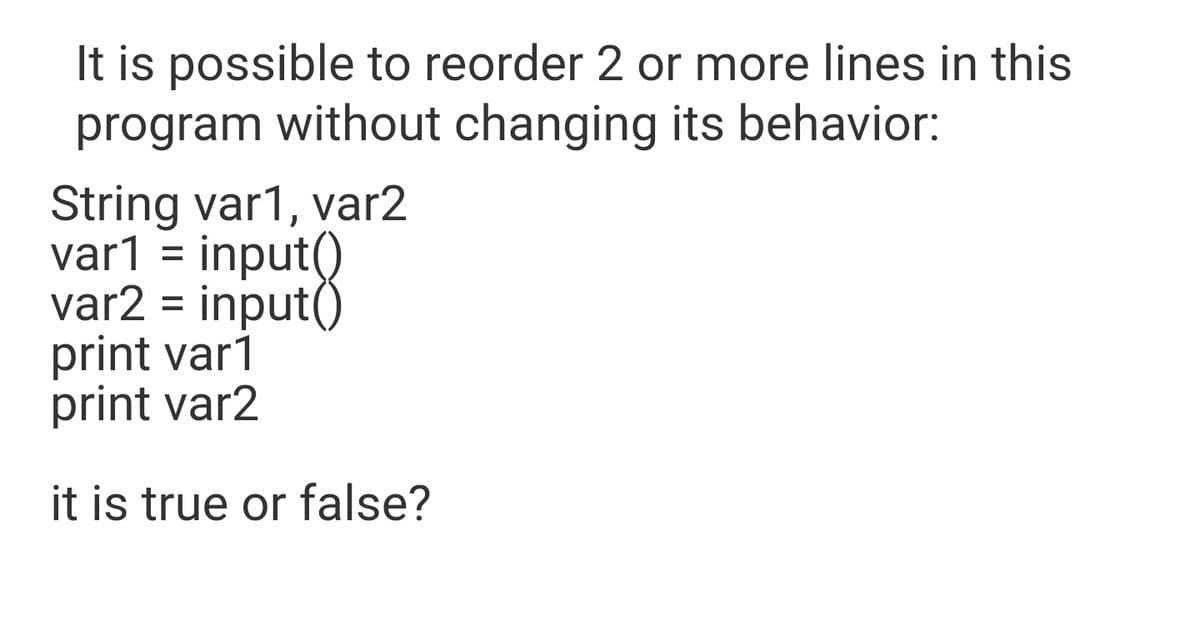 It is possible to reorder 2 or more lines in this
program without changing its behavior:
String var1, var2
var1 = input()
var2 = input()
print var1
print var2
%D
it is true or false?
