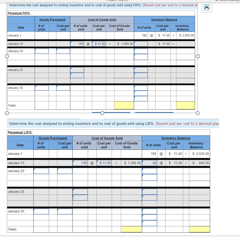 Determine the cost assigned to ending inventory and to cost of goods sold using FIFO. (Round cost per unit to 2 decimal pl
Perpetual FIFO:
Goods Purchased
Cost of Goods Sold
Inventory Balance
# of
Cost per
unit
# of units
sold
Cost per Cost of Goods
unit
Cost per
unit
Inventory
Balance
Date
# of units
units
Sold
January 1
185 @ $ 11.00 = $ 2,035.00
January 10
145 @ $ 11.00 =
$ 1,595.00
$ 11.00 =
January 20
January 25
January 30
Totals
Determine the cost assigned to ending inventory and to cost of goods sold using LIFO. (Round cost per unit to 2 decimal plac
Perpetual LIFO:
Goods Purchased
Inventory Balance
# of units
Cost of Goods Sold
Cost per # of units
Cost per Cost of Goods
unit
Cost per
unit
# of
Inventory
Balance
Date
units
unit
sold
Sold
January 1
185 @ $ 1.00 =
$ 2,035.00
January 10
145 @ $ 11.00
$ 1,595.00
40 @ $ 11.00 = $ 440.00
January 20
January 25
January 30
Totals
