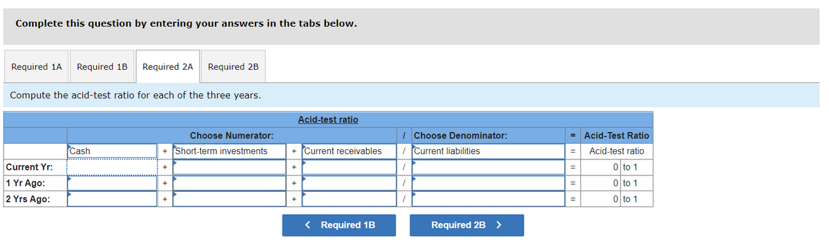 Complete this question by entering your answers in the tabs below.
Required 1A
Required 1B
Required 2A
Required 2B
Compute the acid-test ratio for each of the three years.
Acid-test ratio
Choose Numerator:
I Choose Denominator:
Acid-Test Ratio
Cash
+ Short-term investments
+ Current receivables
I Current liabilities
Acid-test ratio
Current Yr:
0 to 1
1 Yr Ago:
o to 1
2 Yrs Ago:
0 to 1
< Required 1B
Required 2B >
+ + +
+ + +
