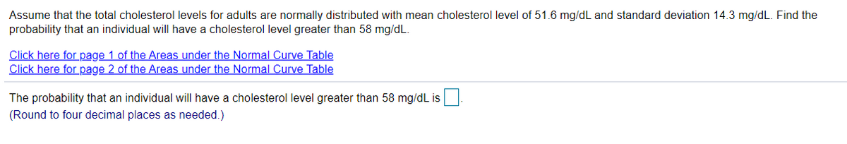 Assume that the total cholesterol levels for adults are normally distributed with mean cholesterol level of 51.6 mg/dL and standard deviation 14.3 mg/dL. Find the
probability that an individual will have a cholesterol level greater than 58 mg/dL.
Click here for page 1 of the Areas under the Normal Curve Table
Click here for page 2 of the Areas under the Normal Curve Table
The probability that an individual will have a cholesterol level greater than 58 mg/dL is
(Round to four decimal places as needed.)
