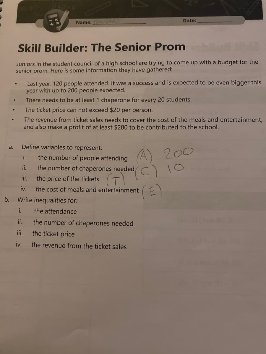 a.
b.
●
.
Name: Dorthe
Skill Builder: The Senior Prom
Juniors in the student council of a high school are trying to come up with a budget for the
senior prom. Here is some information they have gathered:
Last year, 120 people attended. It was a success and is expected to be even bigger this
year with up to 200 people expected.
There needs to be at least 1 chaperone for every 20 students.
The ticket price can not exceed $20 per person.
The revenue from ticket sales needs to cover the cost of the meals and entertainment,
and also make a profit of at least $200 to be contributed to the school.
Define variables to represent:
the number of people attending
i.
ii.
iii.
iv.
Write inequalities for:
i.
the attendance
ii.
the number of chaperones needed
iii.
the ticket price
iv. the revenue from the ticket sales
Date:
(A)
C) 10
E)
the number of chaperones needed
the price of the tickets
(T)
the cost of meals and entertainment
200