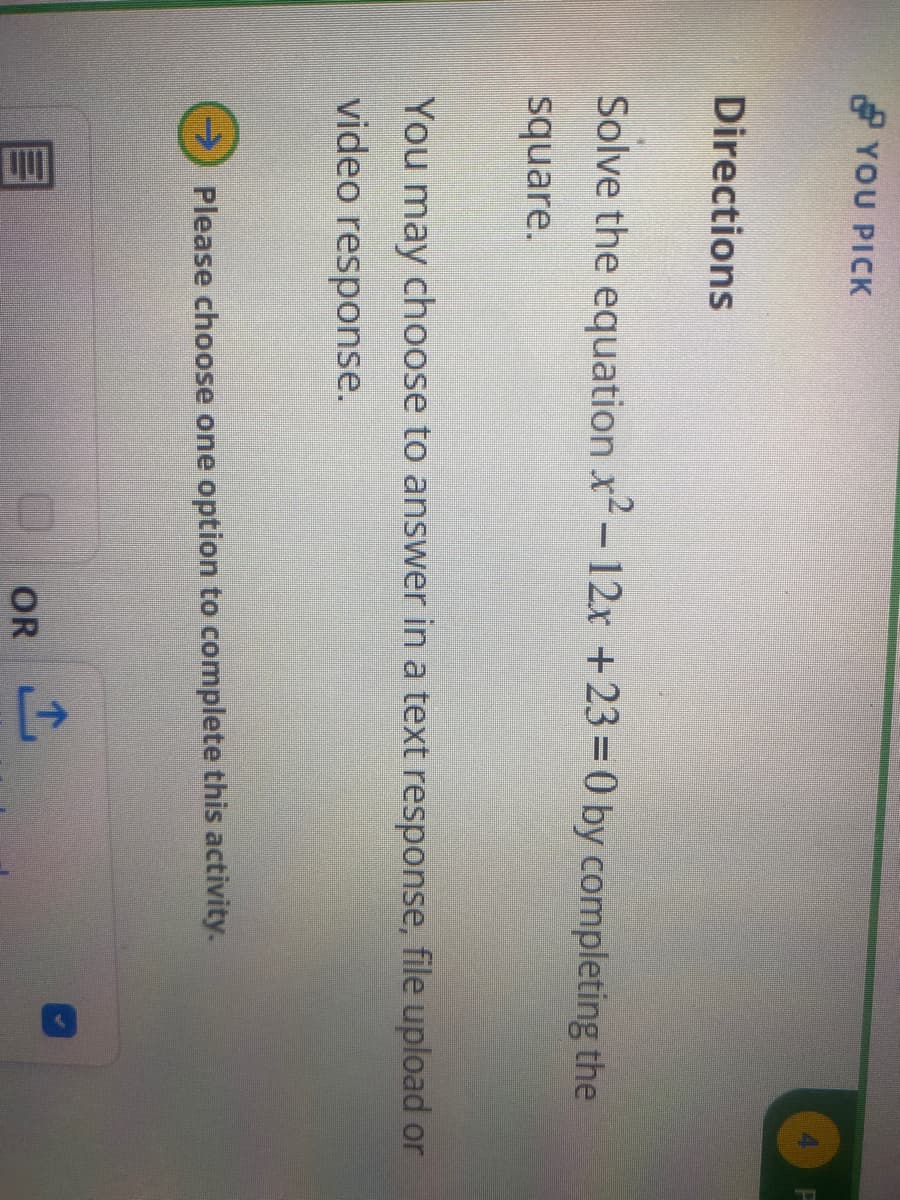 YOU PICK
Directions
Solve the equation x²-12x +23=0 by completing the
square.
You may choose to answer in a text response, file upload or
video response.
Please choose one option to complete this activity.
OR
+]
P