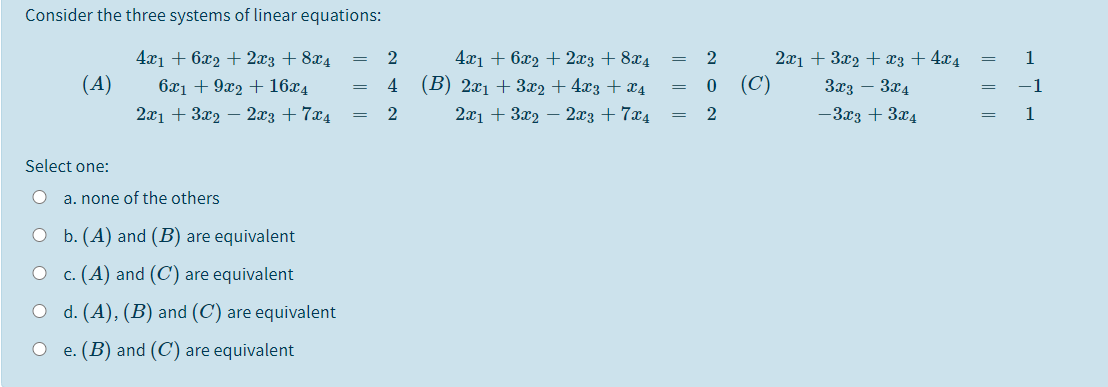 Consider the three systems of linear equations:
4x1 + 6x2 + 2x3 + 8x4
(A)
2x1 + 3x2 – 2x3 + 7x4
4.x1 + 6x2 + 2x3 + 8x4
(В) 2х + 3а, + 473 + ӕ4
2x1 + 3x2 + x3 + 4x4
(C)
1
=
6x1 + 9x2 + 16x4
4
3x3 – 3x4
-1
2x1 + 3x2 – 2x3 + 7x4
-3x3 + 3x4
1
Select one:
a. none of the others
O b. (A) and (B) are equivalent
c. (A) and (C) are equivalent
O d. (A), (B) and (C) are equivalent
e. (B) and (C) are equivalent
|| || |
