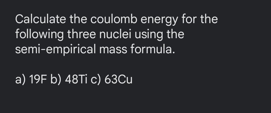 Calculate the coulomb energy for the
following three nuclei using the
semi-empirical mass formula.
a) 19F b) 48Tİ c) 63Cu
