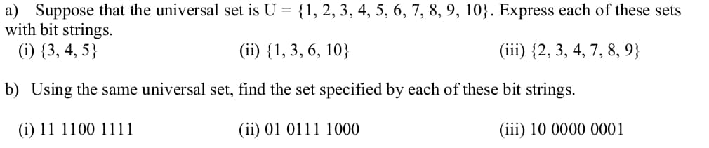 a) Suppose that the universal set is U =
with bit strings.
{1, 2, 3, 4, 5, 6, 7, 8, 9, 10}. Express each of these sets
(i) {3, 4, 5}
(ii) {1,3, 6, 10}
(iii) {2, 3, 4, 7, 8, 9}
b) Using the same universal set, find the set specified by each of these bit strings.
(i) 11 1100 1111
(ii) 01 0111 1000
(iii) 10 0000 0001
