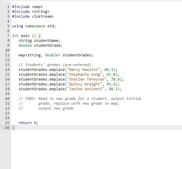 1 #include <map>
2 #include <string>
3 #include <iostream>
4
5 using namespace std;
6
7 int main() {
8
9
10
11
12
13
14
15
16
17
18
19
20
21
22
23
222
24
25
26 }
string studentName;
double studentGrade;
map<string, double> studentGrades;
// Students' grades (pre-entered)
studentGrades. emplace("Harry Rawlins", 84.3);
studentGrades. emplace("Stephanie Kong", 91.0);
studentGrades. emplace("Shailen Tennyson", 78.6);
studentGrades. emplace("Quincy Wraight", 65.4);
studentGrades. emplace("Janine Antinori", 98.2);
// TODO: Read in new grade for a student, output initial
grade, replace with new grade in map,
output new grade
//
return 0;