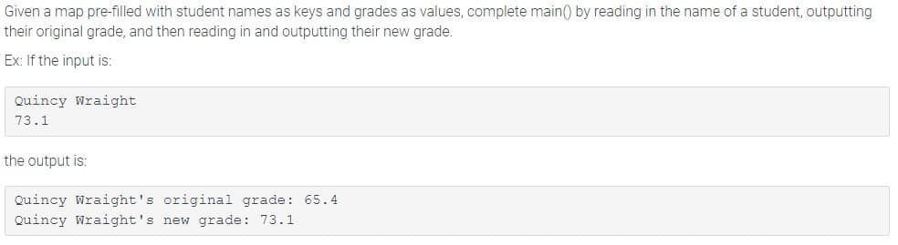 Given a map pre-filled with student names as keys and grades as values, complete main() by reading in the name of a student, outputting
their original grade, and then reading in and outputting their new grade.
Ex: If the input is:
Quincy Wraight
73.1
the output is:
Quincy Wraight's original grade: 65.4
Quincy Wraight's new grade: 73.1