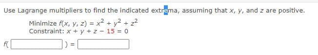 Use Lagrange multipliers to find the indicated extrema, assuming that x, y, and z are positive.
Minimize f(x, y, z) = x2 + y2 + z²
Constraint: x + y + z - 15 = 0
