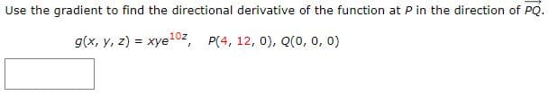 Use the gradient to find the directional derivative of the function at P in the direction of PQ.
g(x, y, z) = xye102, P(4, 12, 0), Q(0, 0, 0)
