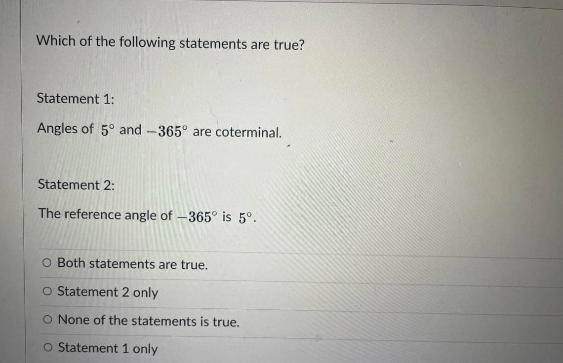 Which of the following statements are true?
Statement 1:
Angles of 5° and -365° are coterminal.
Statement 2:
The reference angle of -365° is 5°.
O Both statements are true.
O Statement 2 only
O None of the statements is true.
O Statement 1 only
