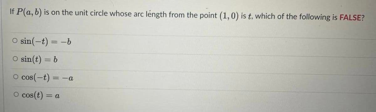 If P(a, b) is on the unit circle whose arc léngth from the point (1,0) is t, which of the following is FALSE?
O sin(-t) = -b
O sin(t) = b
O cos(-t) = -a
O cos(t) = a
