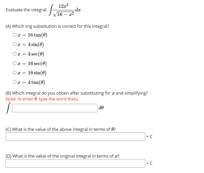 12x?
-dx
16 – x2
Evaluate the integral:
(A) Which trig substitution is correct for this integral?
Ox = 16 tan(0)
4 sin(0)
Ox =
Ox = 4 sec(0)
Ox =
16 sec(0)
Ox =
16 sin(0)
O x = 4 tan(0)
(B) Which integral do you obtain after substituting for x and simplifying?
Note: to enter 0, type the word theta.
do
(C) What is the value of the above integral in terms of 0?
+C
(D) What is the value of the original integral in terms of x?
+ C
