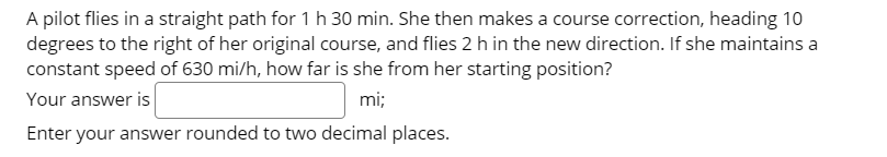 A pilot flies in a straight path for 1 h 30 min. She then makes a course correction, heading 10
degrees to the right of her original course, and flies 2 h in the new direction. If she maintains a
constant speed of 630 mi/h, how far is she from her starting position?
Your answer is
mi;
Enter your answer rounded to two decimal places.
