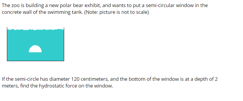 The zoo is building a new polar bear exhibit, and wants to put a semi-circular window in the
concrete wall of the swimming tank. (Note: picture is not to scale)
If the semi-circle has diameter 120 centimeters, and the bottom of the window is at a depth of 2
meters, find the hydrostatic force on the window.
