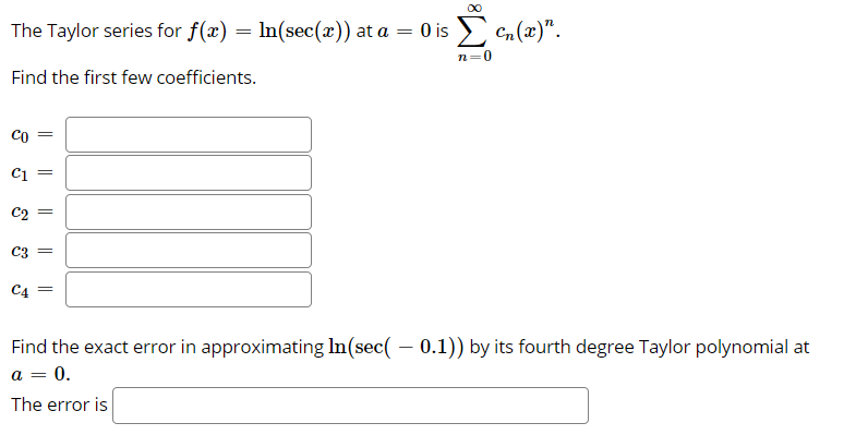 The Taylor series for f(x) = In(sec(x)) at a = 0 is
Cn (x)".
%3D
n=0
Find the first few coefficients.
Co
=
C1 =
C3 =
C4 =
Find the exact error in approximating In(sec( – 0.1)) by its fourth degree Taylor polynomial at
a = 0.
The error is
||
