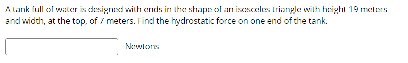 A tank full of water is designed with ends in the shape of an isosceles triangle with height 19 meters
and width, at the top, of 7 meters. Find the hydrostatic force on one end of the tank.
Newtons
