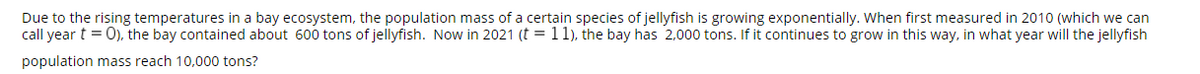 Due to the rising temperatures in a bay ecosystem, the population mass of a certain species of jellyfish is growing exponentially. When first measured in 2010 (which we can
call year t = 0), the bay contained about 600 tons of jellyfish. Now in 2021 (t = 11), the bay has 2,000 tons. If it continues to grow in this way, in what year will the jellyfish
population mass reach 10,000 tons?
