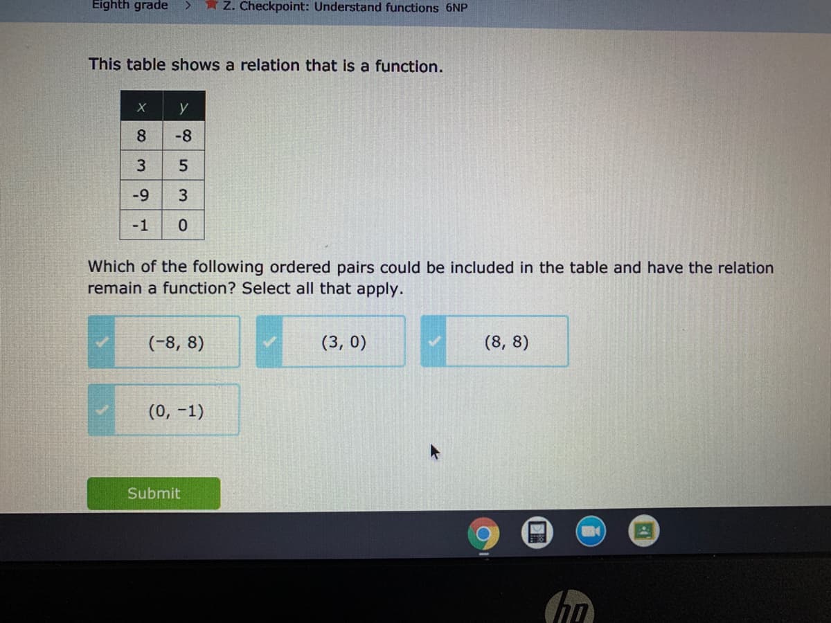 Eighth grade
* Z. Checkpoint: Understand functions 6NP
This table shows a relation that is a function.
y
8.
-8
-9
3
-1
Which of the following ordered pairs could be included in the table and have the relation
remain a function? Select all that apply.
(-8, 8)
(3, 0)
(8, 8)
(0, -1)
Submit
3.
