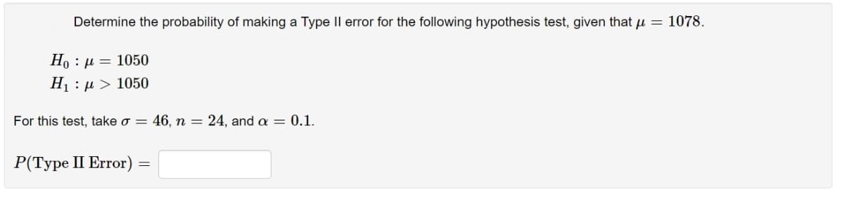 Determine the probability of making a Type Il error for the following hypothesis test, given that u = 1078.
Ho : µ = 1050
H1 : µ > 1050
For this test, take o = 46, n = 24, anda= 0.1.
P(Type II Error)
