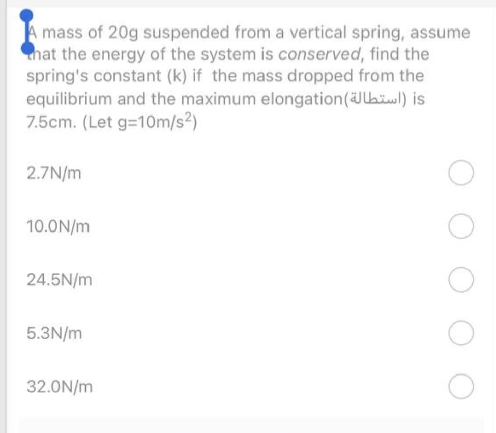 mass of 20g suspended from a vertical spring, assume
hat the energy of the system is conserved, find the
spring's constant (k) if the mass dropped from the
equilibrium and the maximum elongation(Jbiwl) is
7.5cm. (Let g=10m/s2)
2.7N/m
10.0N/m
24.5N/m
5.3N/m
32.0N/m
