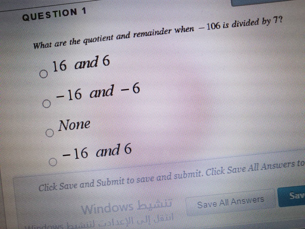 QUESTION 1
What are the quotient and remainder when -106 is divided by 7?
16 and 6
-16 and -6
None
-16 and 6
Cick Save and Submit to save and submit. Click Save All Answers to
Window
s L
Save All Answers
Sav
