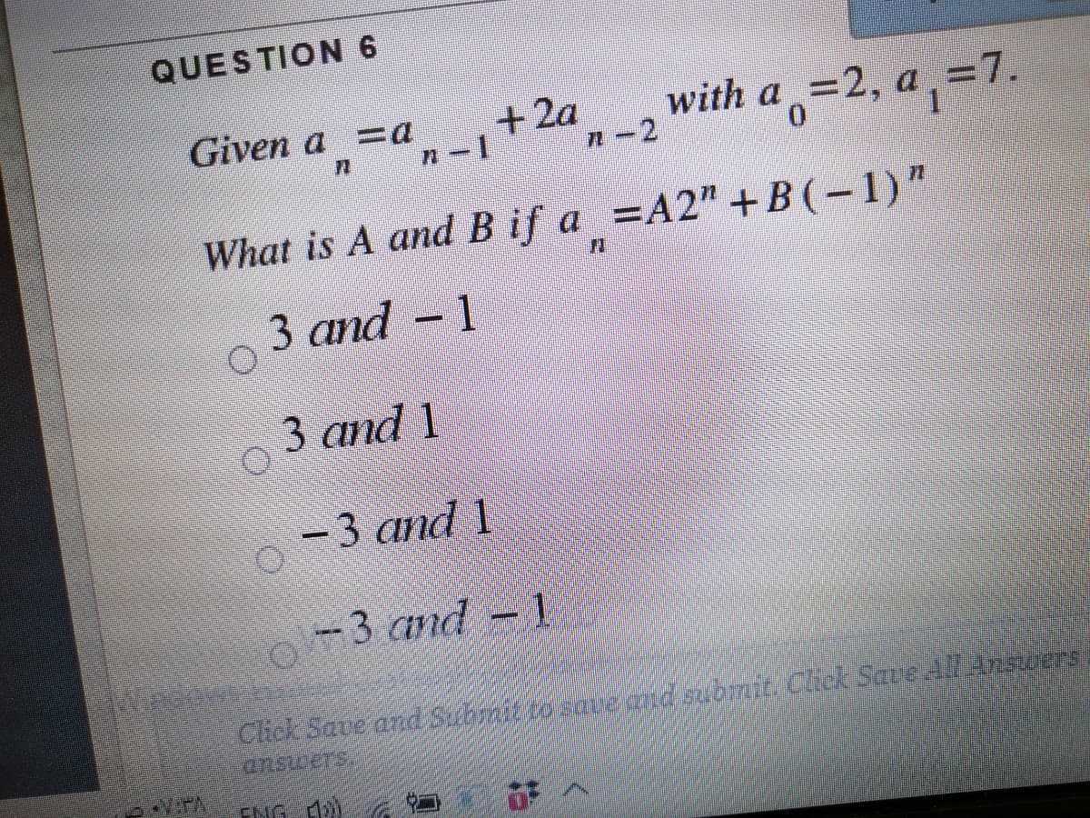 QUESTION 6
Given a =a +za,-2
+2a
with a 32, а 37.
What is A and B if a =A2" +B (-1)"
3 аnd - 1
3 аnd 1
-3 аnd 1
-3 and -
Click Save ard Submit tosove aid gibnje. Cick Save A/A75ers
ansicers.
ENG d)
