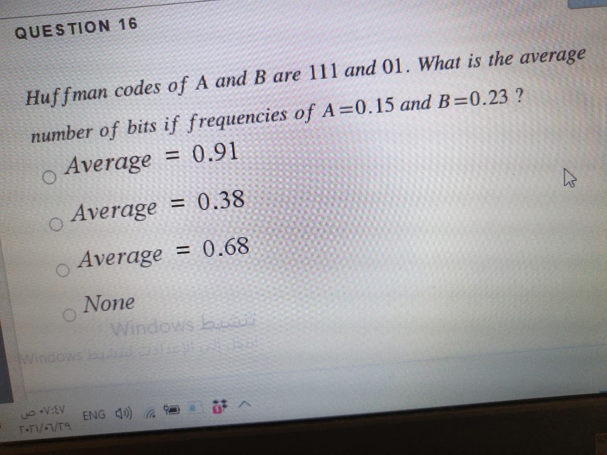 QUESTION 16
Huffman codes of A and B are 111 and 01. What is the average
number of bits if frequencies of A=0.15 and B=0.23 ?
Average = 0.91
Average = 0.38
Average = 0.68
None
Windows b
Windows B na
ENG 4)
