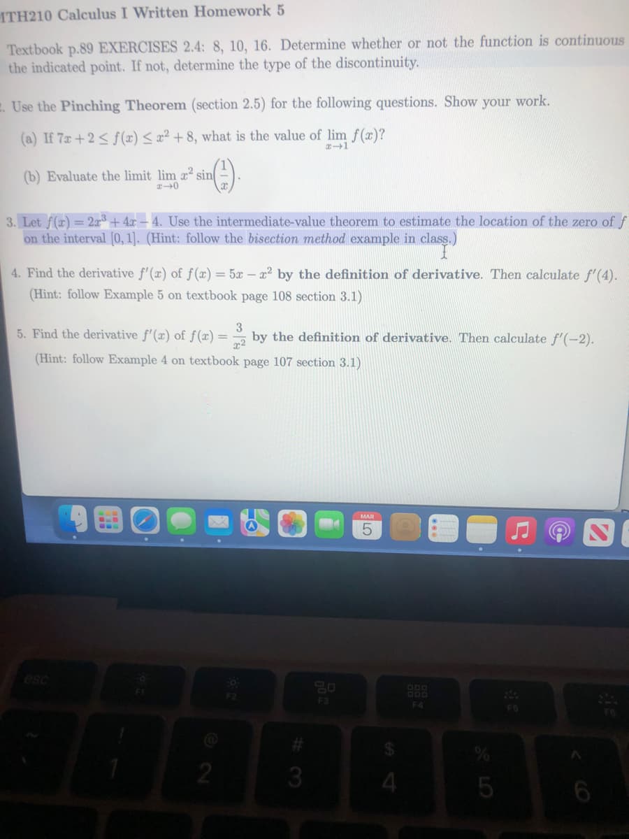 ITH210 Calculus I Written Homework 5
Textbook p.89 EXERCISES 2.4: 8, 10, 16. Determine whether or not the function is continuous
the indicated point. If not, determine the type of the discontinuity.
. Use the Pinching Theorem (section 2.5) for the following questions. Show your work.
(a) If 7x+2 ≤ f(x) ≤ x2 +8, what is the value of lim f(x)?
x-1
sin().
(b) Evaluate the limit lim x² sin
#40
3. Let f(x) = 2x³+4x - 4. Use the intermediate-value theorem to estimate the location of the zero of f
on the interval [0, 1]. (Hint: follow the bisection method example in class.)
4. Find the derivative f'(x) of f(x) = 5x - x² by the definition of derivative. Then calculate f'(4).
(Hint: follow Example 5 on textbook page 108 section 3.1)
3
5. Find the derivative f'(x) of f(x) = by the definition of derivative. Then calculate f'(-2).
x²
(Hint: follow Example 4 on textbook page 107 section 3.1)
2
O
F2
#
3
go
F3
MAR
4
888
F4
%
5
A