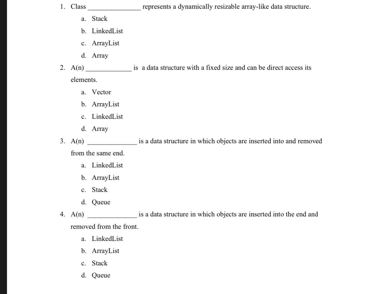 1. Class
represents a dynamically resizable array-like data structure.
a. Stack
b. LinkedList
с. АrrayList
d. Array
2. A(n)
is a data structure with a fixed size and can be direct access its
elements.
a. Vector
b. ArrayList
c. LinkedList
d. Array
3. A(n)
is a data structure in which objects are inserted into and removed
from the same end.
a. LinkedList
b. ArrayList
c. Stack
d. Queue
4. A(n)
is a data structure in which objects are inserted into the end and
removed from the front.
a. LinkedList
b. ArrayList
c. Stack
d. Queue
