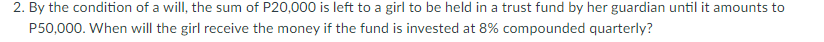 2. By the condition of a will, the sum of P20,000 is left to a girl to be held in a trust fund by her guardian until it amounts to
P50,000. When will the girl receive the money if the fund is invested at 8% compounded quarterly?
