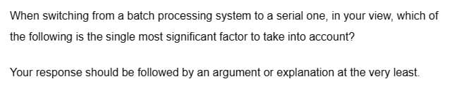 When switching from a batch processing system to a serial one, in your view, which of
the following is the single most significant factor to take into account?
Your response should be followed by an argument or explanation at the very least.