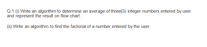 Q.1 (i) Write an algorithm to determine an average of three(3) integer numbers entered by user
and represent the result on flow chart.
(i) Write an algorithm to find the factorial of a number entered by the user.
