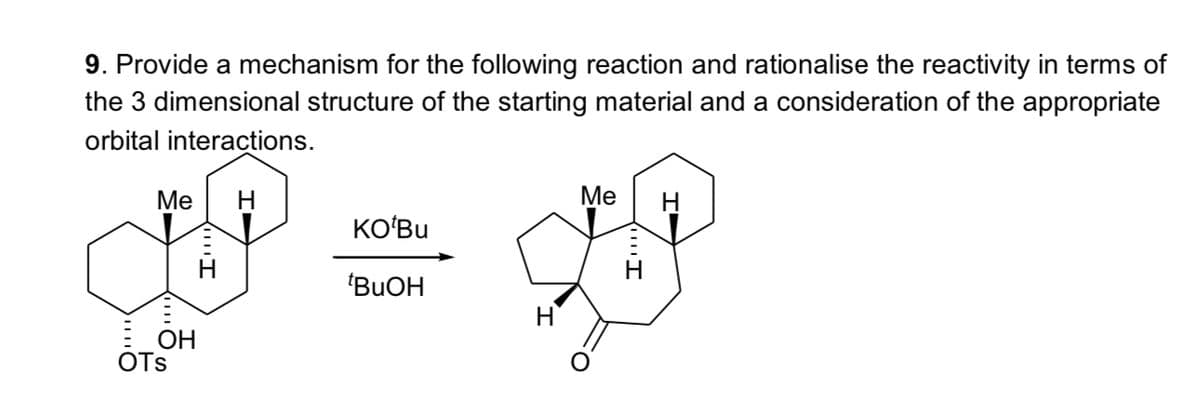 9. Provide a mechanism for the following reaction and rationalise the reactivity in terms of
the 3 dimensional structure of the starting material and a consideration of the appropriate
orbital interactions.
Me
Me
KO'Bu
*BuOH
OH
OTS