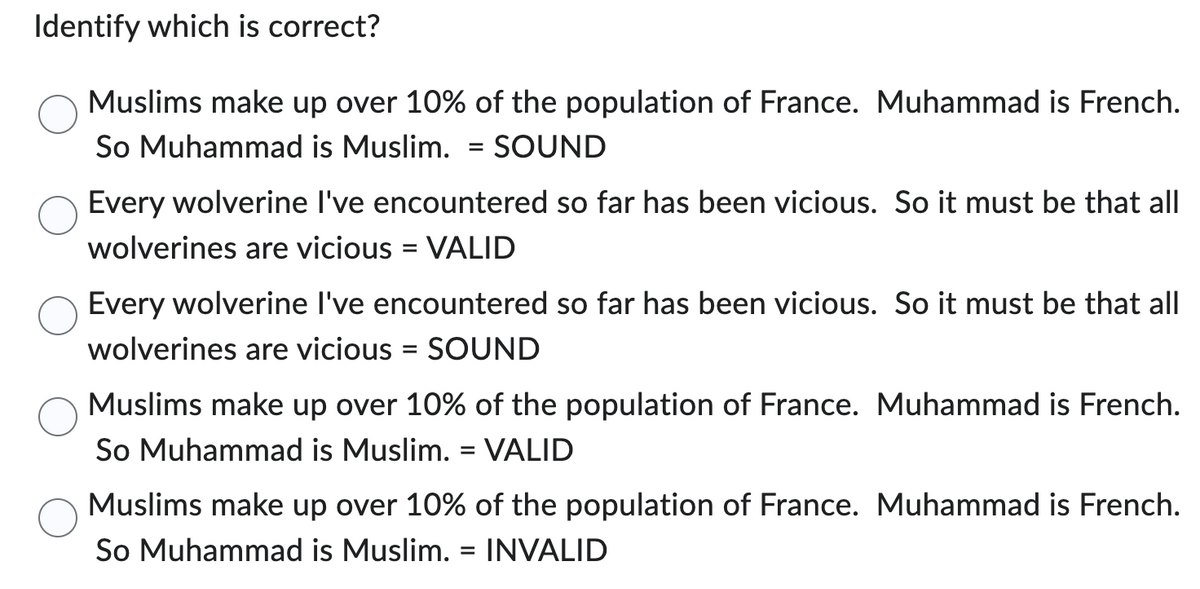 Identify which is correct?
Muslims make up over 10% of the population of France. Muhammad is French.
So Muhammad is Muslim. = SOUND
Every wolverine I've encountered so far has been vicious. So it must be that all
wolverines are vicious = VALID
Every wolverine I've encountered so far has been vicious. So it must be that all
wolverines are vicious = SOUND
Muslims make up over 10% of the population of France. Muhammad is French.
So Muhammad is Muslim. = VALID
Muslims make up over 10% of the population of France. Muhammad is French.
So Muhammad is Muslim. INVALID
=